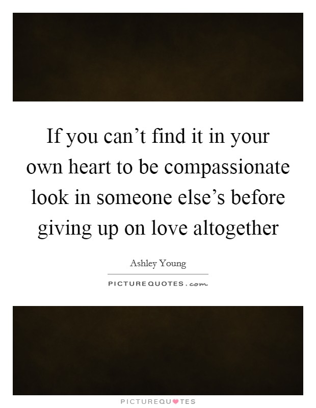 If you can't find it in your own heart to be compassionate look in someone else's before giving up on love altogether Picture Quote #1