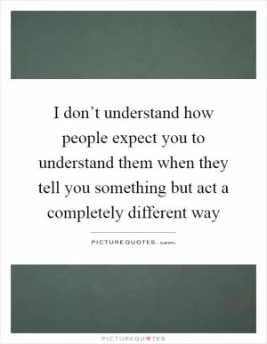 I don’t understand how people expect you to understand them when they tell you something but act a completely different way Picture Quote #1