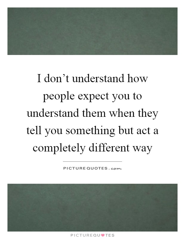 I don't understand how people expect you to understand them when they tell you something but act a completely different way Picture Quote #1