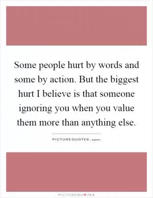 Some people hurt by words and some by action. But the biggest hurt I believe is that someone ignoring you when you value them more than anything else Picture Quote #1