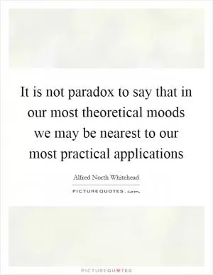 It is not paradox to say that in our most theoretical moods we may be nearest to our most practical applications Picture Quote #1