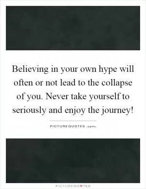 Believing in your own hype will often or not lead to the collapse of you. Never take yourself to seriously and enjoy the journey! Picture Quote #1