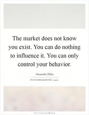 The market does not know you exist. You can do nothing to influence it. You can only control your behavior Picture Quote #1