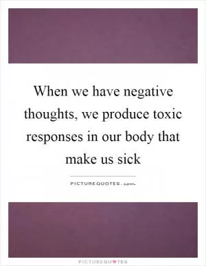 When we have negative thoughts, we produce toxic responses in our body that make us sick Picture Quote #1