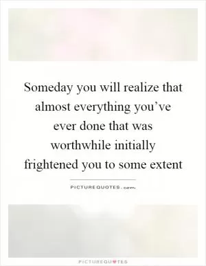 Someday you will realize that almost everything you’ve ever done that was worthwhile initially frightened you to some extent Picture Quote #1