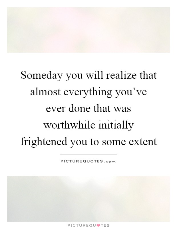 Someday you will realize that almost everything you've ever done that was worthwhile initially frightened you to some extent Picture Quote #1