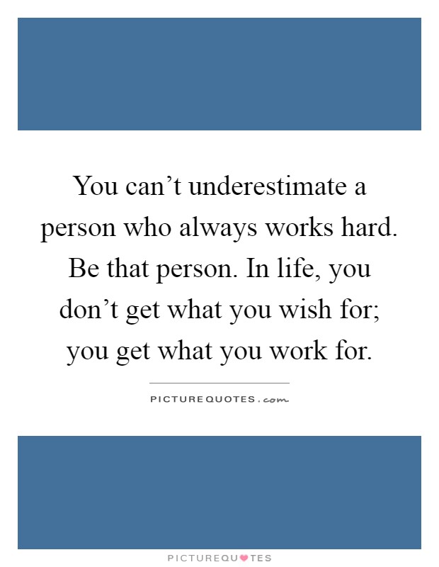 You can't underestimate a person who always works hard. Be that person. In life, you don't get what you wish for; you get what you work for Picture Quote #1