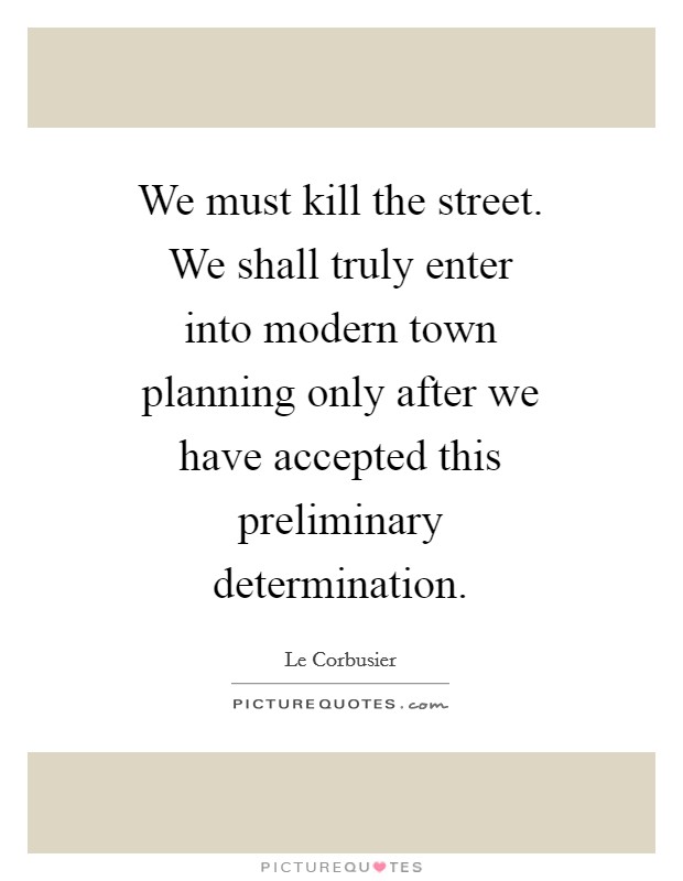 We must kill the street. We shall truly enter into modern town planning only after we have accepted this preliminary determination Picture Quote #1