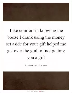 Take comfort in knowing the booze I drank using the money set aside for your gift helped me get over the guilt of not getting you a gift Picture Quote #1