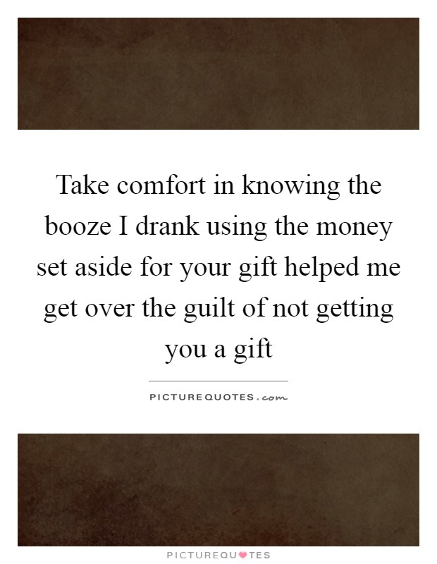 Take comfort in knowing the booze I drank using the money set aside for your gift helped me get over the guilt of not getting you a gift Picture Quote #1
