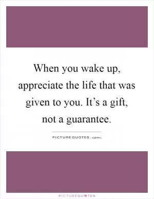 When you wake up, appreciate the life that was given to you. It’s a gift, not a guarantee Picture Quote #1