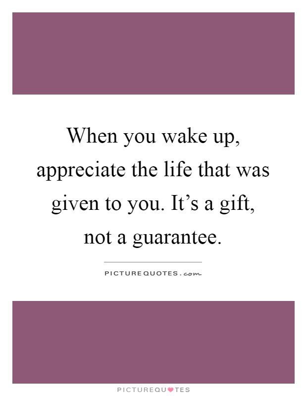 When you wake up, appreciate the life that was given to you. It's a gift, not a guarantee Picture Quote #1