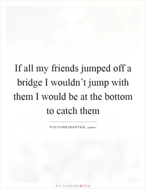 If all my friends jumped off a bridge I wouldn’t jump with them I would be at the bottom to catch them Picture Quote #1