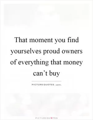 That moment you find yourselves proud owners of everything that money can’t buy Picture Quote #1