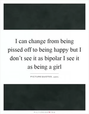I can change from being pissed off to being happy but I don’t see it as bipolar I see it as being a girl Picture Quote #1