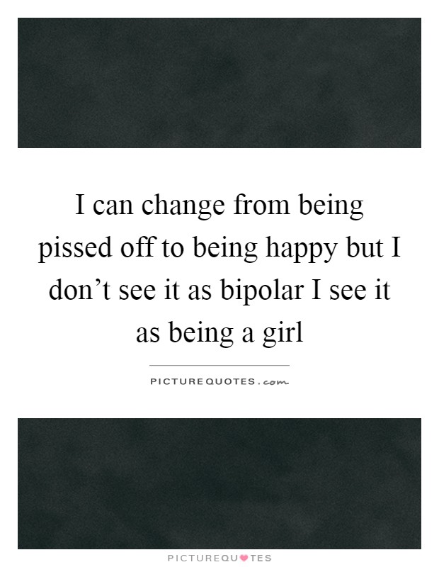 I can change from being pissed off to being happy but I don't see it as bipolar I see it as being a girl Picture Quote #1