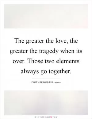 The greater the love, the greater the tragedy when its over. Those two elements always go together Picture Quote #1