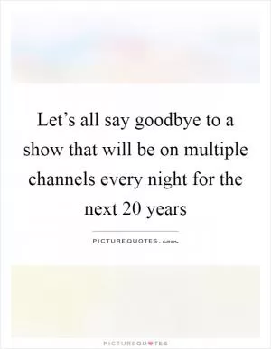 Let’s all say goodbye to a show that will be on multiple channels every night for the next 20 years Picture Quote #1