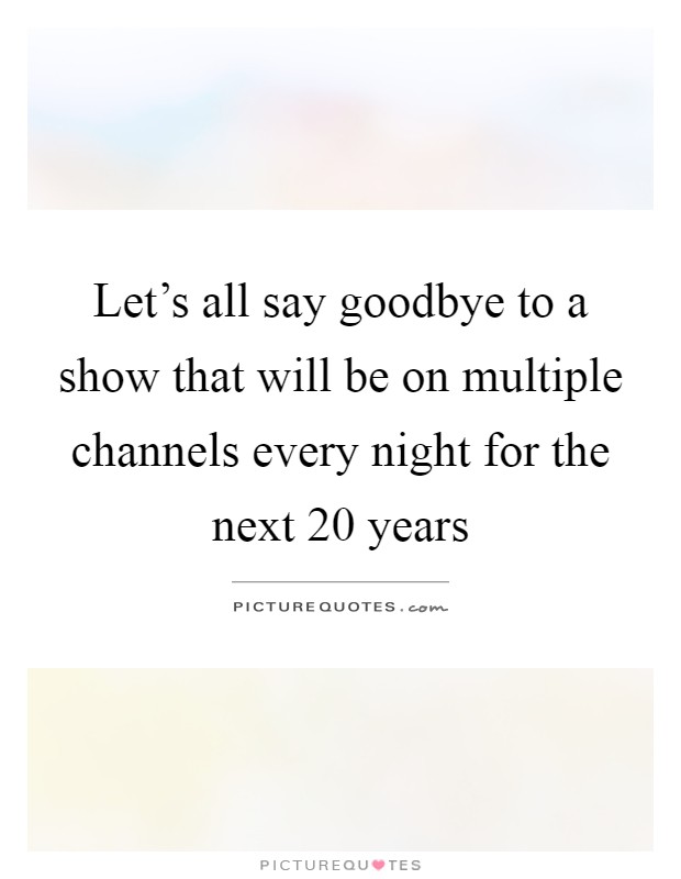 Let's all say goodbye to a show that will be on multiple channels every night for the next 20 years Picture Quote #1