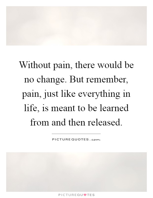 Without pain, there would be no change. But remember, pain, just like everything in life, is meant to be learned from and then released Picture Quote #1