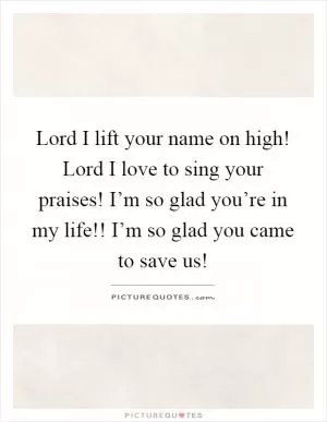Lord I lift your name on high! Lord I love to sing your praises! I’m so glad you’re in my life!! I’m so glad you came to save us! Picture Quote #1
