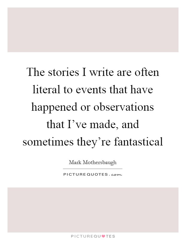 The stories I write are often literal to events that have happened or observations that I've made, and sometimes they're fantastical Picture Quote #1