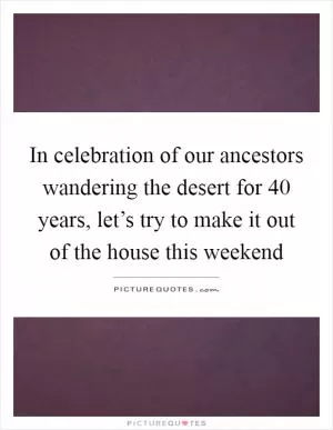 In celebration of our ancestors wandering the desert for 40 years, let’s try to make it out of the house this weekend Picture Quote #1