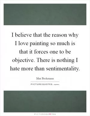 I believe that the reason why I love painting so much is that it forces one to be objective. There is nothing I hate more than sentimentality Picture Quote #1