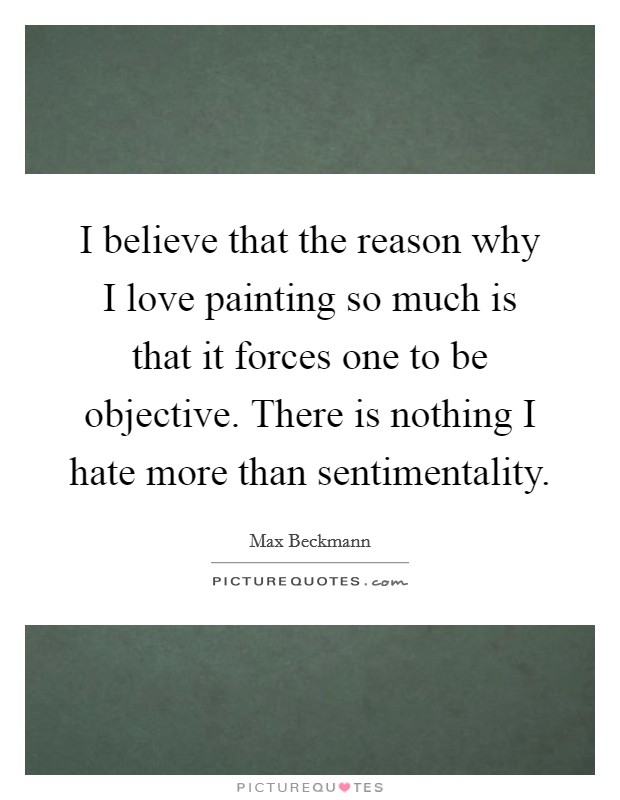 I believe that the reason why I love painting so much is that it forces one to be objective. There is nothing I hate more than sentimentality Picture Quote #1