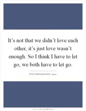 It’s not that we didn’t love each other, it’s just love wasn’t enough. So I think I have to let go, we both have to let go Picture Quote #1
