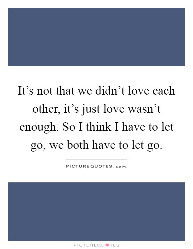 It's not that we didn't love each other, it's just love wasn't enough. So I think I have to let go, we both have to let go Picture Quote #1