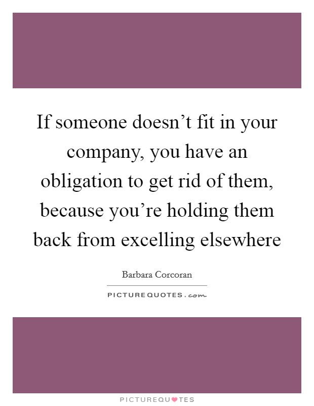 If someone doesn't fit in your company, you have an obligation to get rid of them, because you're holding them back from excelling elsewhere Picture Quote #1