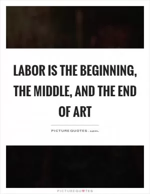 Labor is the beginning, the middle, and the end of art Picture Quote #1