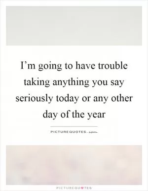 I’m going to have trouble taking anything you say seriously today or any other day of the year Picture Quote #1