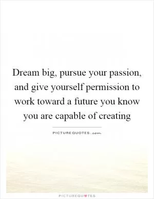 Dream big, pursue your passion, and give yourself permission to work toward a future you know you are capable of creating Picture Quote #1