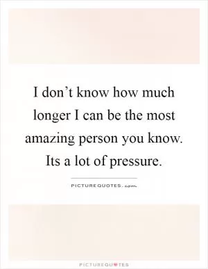 I don’t know how much longer I can be the most amazing person you know. Its a lot of pressure Picture Quote #1