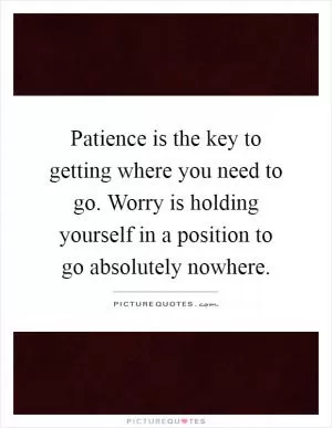 Patience is the key to getting where you need to go. Worry is holding yourself in a position to go absolutely nowhere Picture Quote #1