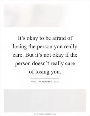 It’s okay to be afraid of losing the person you really care. But it’s not okay if the person doesn’t really care of losing you Picture Quote #1