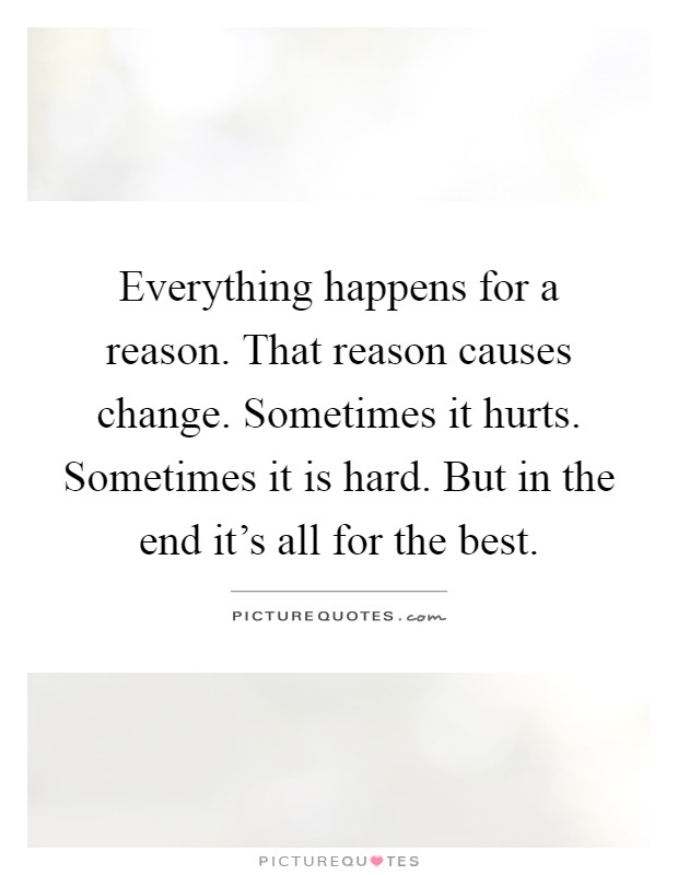 Everything happens for a reason. That reason causes change. Sometimes it hurts. Sometimes it is hard. But in the end it's all for the best Picture Quote #1