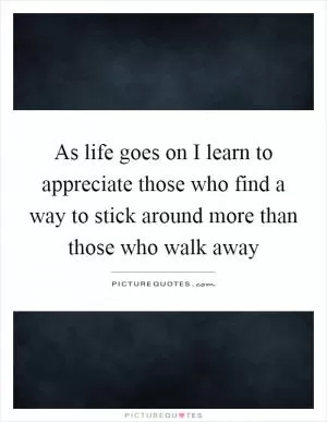 As life goes on I learn to appreciate those who find a way to stick around more than those who walk away Picture Quote #1