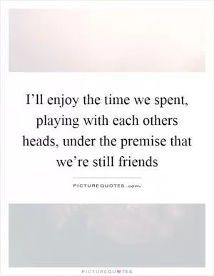I’ll enjoy the time we spent, playing with each others heads, under the premise that we’re still friends Picture Quote #1