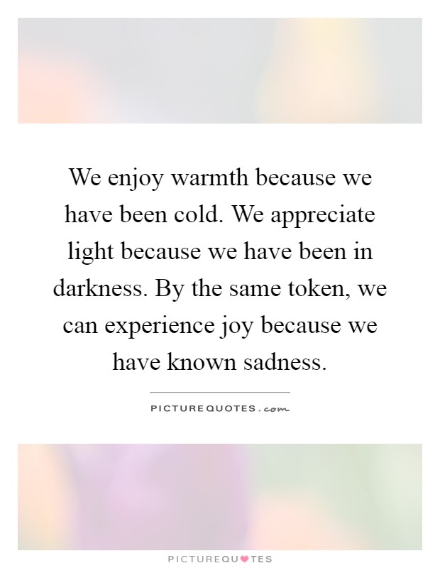 We enjoy warmth because we have been cold. We appreciate light because we have been in darkness. By the same token, we can experience joy because we have known sadness Picture Quote #1
