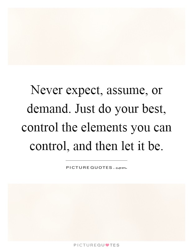 Never expect, assume, or demand. Just do your best, control the ...