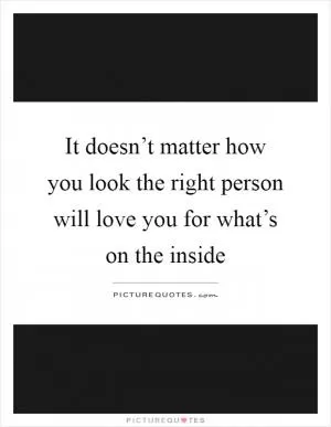 It doesn’t matter how you look the right person will love you for what’s on the inside Picture Quote #1