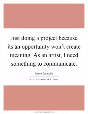 Just doing a project because its an opportunity won’t create meaning. As an artist, I need something to communicate Picture Quote #1
