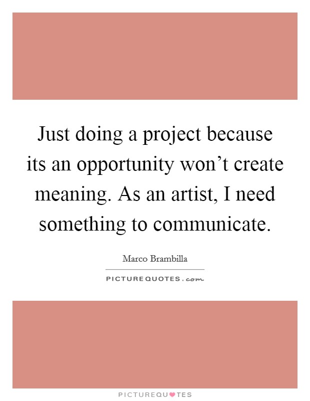 Just doing a project because its an opportunity won't create meaning. As an artist, I need something to communicate Picture Quote #1