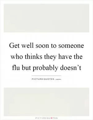 Get well soon to someone who thinks they have the flu but probably doesn’t Picture Quote #1