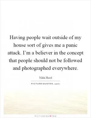 Having people wait outside of my house sort of gives me a panic attack. I’m a believer in the concept that people should not be followed and photographed everywhere Picture Quote #1