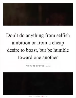 Don’t do anything from selfish ambition or from a cheap desire to boast, but be humble toward one another Picture Quote #1