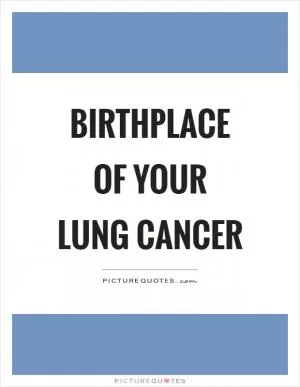 Birthplace of your lung cancer Picture Quote #1